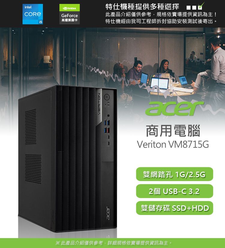 intelGeForce高運算顯卡VERITON特仕機種提供多種選擇此產品介紹僅供參考,規格依賣場提供資訊為主!特仕機經由我司工程師拆封協助安裝測試後寄出aceracer商用電腦Veriton VM8715G雙網路孔 1G/2.5G2個 USB-C 3.2雙儲存碟 SSD+HDD10※此產品介紹僅供參考,詳細規格依賣場提供資訊為主。