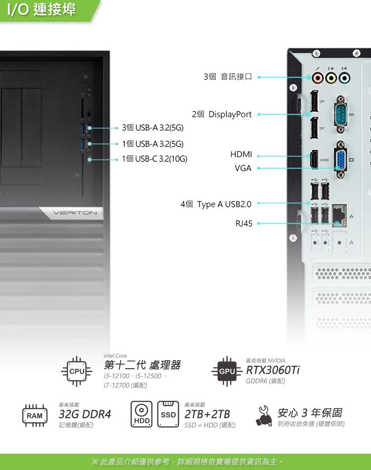 /O 連接埠VERITON3個 音訊接口2個 DisplayPort3個USB-A3.2(5G)1個USB-A3.2(5G)1個USB-C3.2(10G)HDMIHOMVGAintel Core第十二代 處理器CPU最高搭載i3-12100  (選配)RAM32G DDR4HDD記憶體(選配)4個Type A USB2.0RJ45最高搭 NVIDIAGPUE RTX3060TiGDDR6 (選配)最高搭載SSD 2TB+2TB安心3年保固SSD + HDD (選配)到府收送免運 (硬體保固)※此產品介紹僅供參考詳細規格依賣場提供資訊為主。