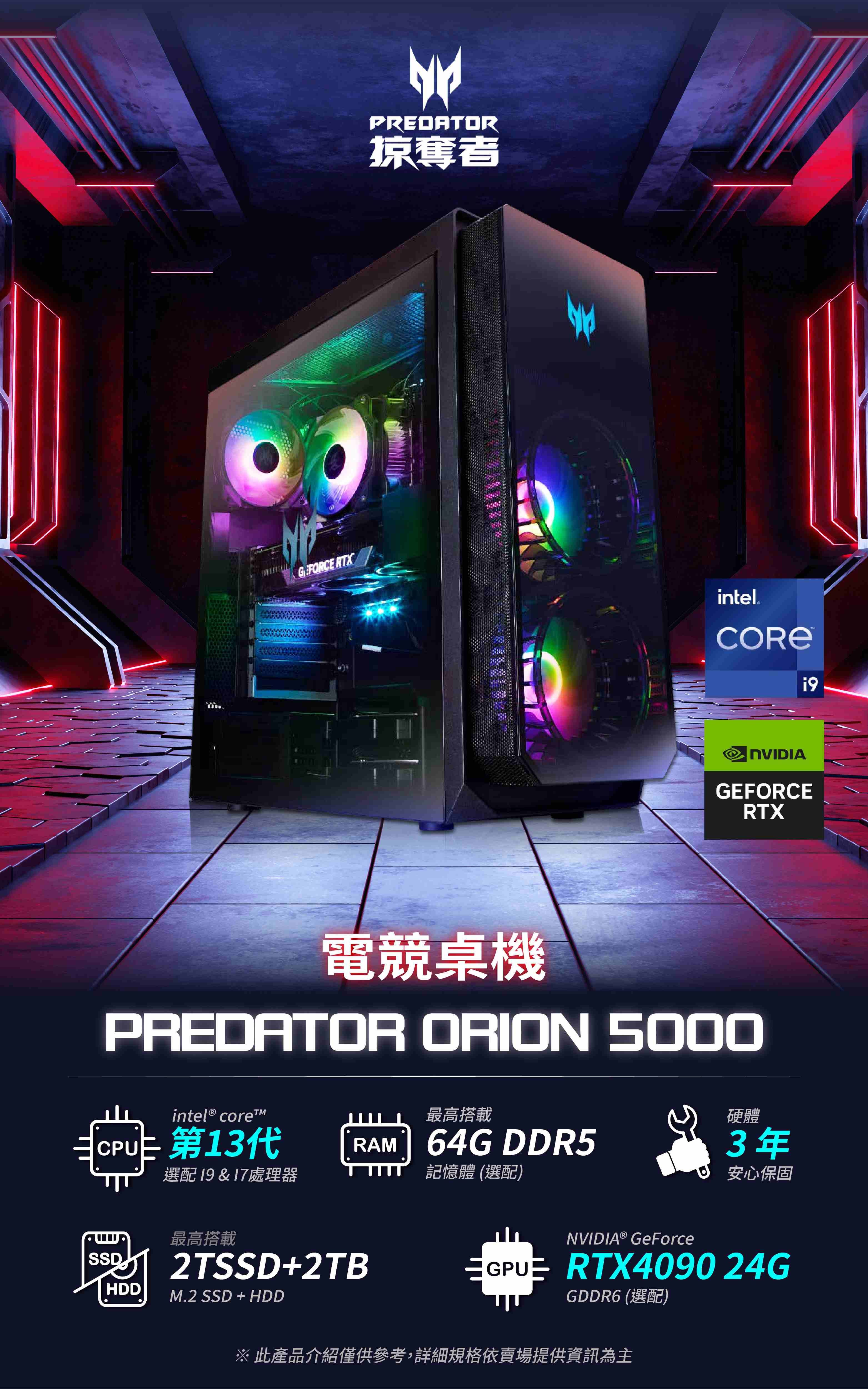 G. FORC RTXPREDATOR掠奪者intel®9GEFORCERTX電競桌機PREDATOR ORION 5000intel ® 最高搭載硬體 E第13代RAM 64G DDR53年選配 19&17處理器記憶體(選配)安心保固最高搭載2TSSD+2TBSSDHDDM.2 SSD + HDDNVIDIA® GeForce RTX4090 24GGDDR6 (選配) 此產品介紹僅供參考,詳細規格依賣場提供資訊為主