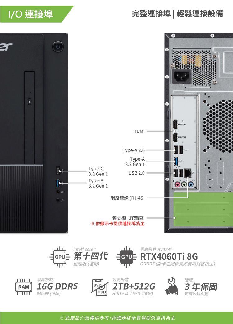 /O 連接埠完整連接埠|輕鬆連接設備erHDMIType-C3.2 Gen 1Type-A3.2 Gen 1Type-A 2.0Type-A3.2 Gen 1USB 2.0網路連線(RJ-45)獨立顯卡配置區※依顯示卡提供連接埠為主 core™   RTX4060Ti 8G最高搭載NVIDIA®處理器(選配)GDDR6 (顯卡選配依實際賣場規格為主)最高搭載最高搭載RAM16G DDR52TB+512G硬體3年保固記憶體 (選配)HDDHDD+M.2  (選配)到府收送免運※ 此產品介紹僅供參考,詳細規格依賣場提供資訊為主