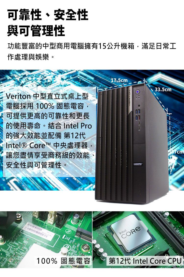 可靠性、安全性與可管理性功能豐富的中型商用電腦擁有15公升機箱滿足日常工作處理與娛樂Veriton 中型直立式桌上型電腦採用 100% 固態電容,可提供更高的可靠性和更長的使用壽命。結合 Intel Pro的效能並配備 第12代Intel® Core 中央處理器,讓您盡情享受商務級的效能安全性與可管理性,。17.5cmintel33.5cm100% 固態電容第12代 Intel Core CPU1