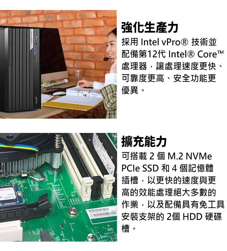 Apacer強化生產力採用 Intel vPro® 技術並配備第12代 Intel® Core處理器,讓處理速度更快、可靠度更高、安全功能更優異。擴充能力可搭載 2 個 M.2 NVMe SSD 和 4個記憶體插槽,以更快的速度與更高的效能處理絕大多數的作業,以及配備具有免工具安裝支架的2個 HDD 硬碟槽。