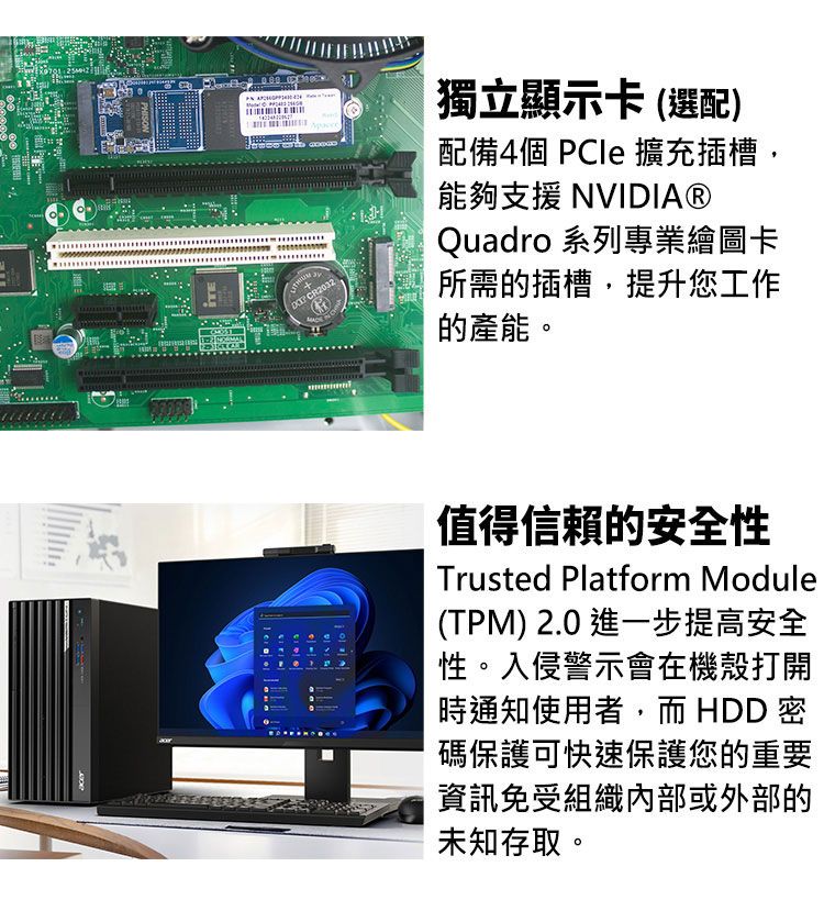 + CR2032獨立顯示卡(選配)配備4個  擴充插槽,能夠支援 NVIDIA®Quadro 系列專業繪圖卡所需的插槽,提升您工作的產能。值得信賴的安全性Trusted Platform Module(TPM) 2.0 進一步提高安全性。入侵警示會在機殼打開時通知使用者,而 HDD 密碼保護可快速保護您的重要資訊免受組織內部或外部的未知存取。