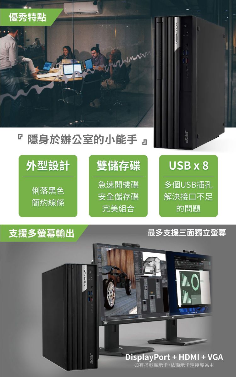 優秀特點隱身於辦公室的小能手 外型設計雙儲存碟USB x 8急速開機碟多個USB插孔俐落黑色簡約線條安全儲存碟完美組合解決接口不足的問題支援多螢幕輸出最多支援三面獨立螢幕 DisplayPort + HDMI + VGA如有搭載顯示卡,依顯示卡連接埠為主