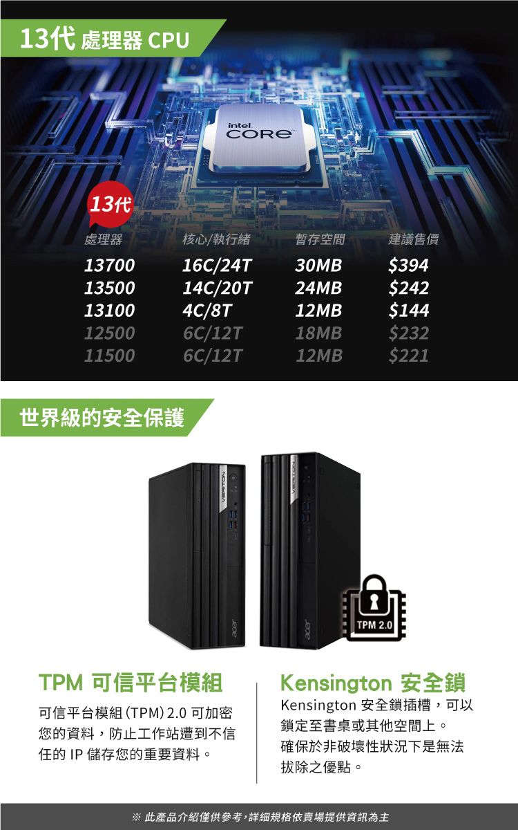 13代 處理器 CPU13代intel處理器核心/執行緒暫存空間建議售價1370016C/24T30MB$3941350014C/20T24MB$242131004C/8T12MB$144125006C/12T18MB$232115006C/12T12MB$221世界級的安全保護TPM 2.0TPM 可信平台模組可信平台模組(TPM)2.0可加密您的資料,防止工作站遭到不信任的 IP 儲存您的重要資料。Kensington 安全鎖Kensington 安全鎖插槽,可以鎖定至書桌或其他空間上。確保於非破壞性狀況下是無法拔除之優點。 此產品介紹僅供參考,詳細規格依賣場提供資訊為主