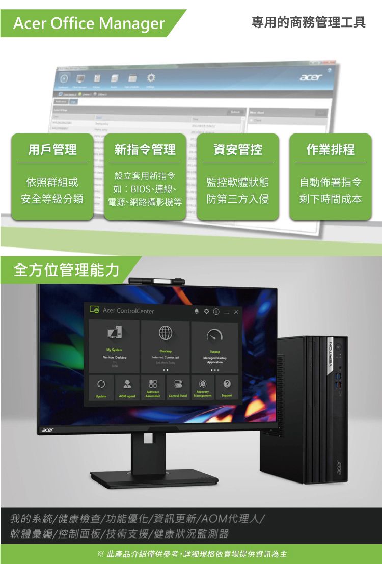 Acer Office Manager專用的商務管理工具acer用戶管理新指令管理資安管控作業排程依照群組或安全等級分類設立套用新指令如:BIOS、連線、電源、網路攝影機等監控軟體狀態自動佈署指令防第三方入侵剩下時間成本全方位管理能力acer Acer ControlCenter Checkup  Managed Startup  Management我的系統/健康檢查/功能優化/資訊更新/AOM代理人/軟體彙編/控制面板/技術支援/健康狀況監測器※ 此產品介紹僅供參考,詳細規格依賣場提供資訊為主