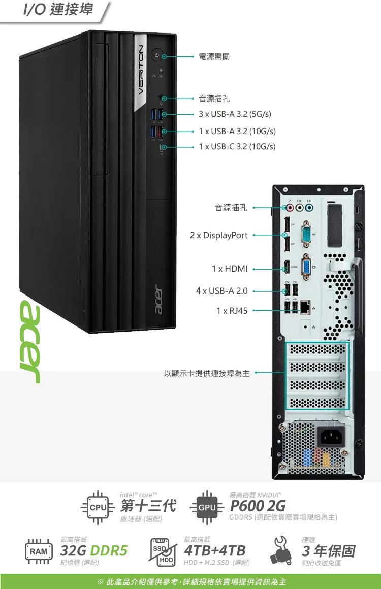 acer/O 連接埠acerVERITON電源開關音源插孔3  USB-A 3. (5G/) USB-A 3.2 (10G/)1 USB-C3.2 (10G/s)音源插孔2  DisplayPort1 x HDMI4 x USB-A 2.01 x RJ45以顯示卡提供連接埠為主intel® core 第十三代最高搭載 NVIDIA®  GPU P600 2GGDDR5 (選配依實際規格為主)處理器 (選配)最高搭載最高搭載RAM 32G DDR5 記憶體 (選配)HDDHDD+M.2 SSD(選配)4TB+4TB※ 此產品介紹僅供參考,詳細規格依賣場提供資訊為主硬體3年保固到府收送免運