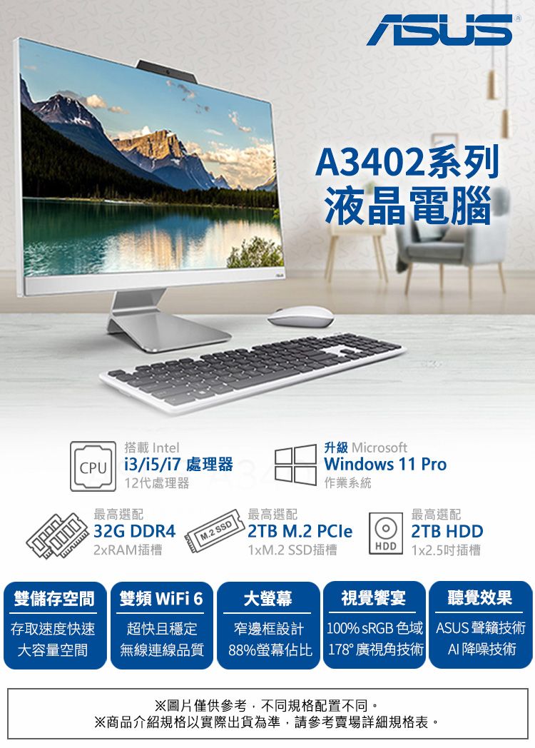 A3402系列液晶電腦搭載 Intel /i5/i7 處理器12代處理器最高選配32G DDR42xRAM插槽升級 MicrosoftWindows 11 Pro作業系統最高選配 M.2 最高選配 M.2 PCle2TB HDD1xM.2 SSD插槽HDD1x2.5插槽雙儲存空間雙頻 WiFi 6大螢幕視覺饗宴聽覺效果存取速度快速超快且穩定大容量空間無線連線品質窄邊框設計  100% sRGB 色域 ASUS 聲技術88%螢幕佔比 178°廣視角技術| AI 降噪技術※圖片僅供參考,不同規格配置不同。※商品介紹規格以實際出貨為準,請參考賣場詳細規格表。