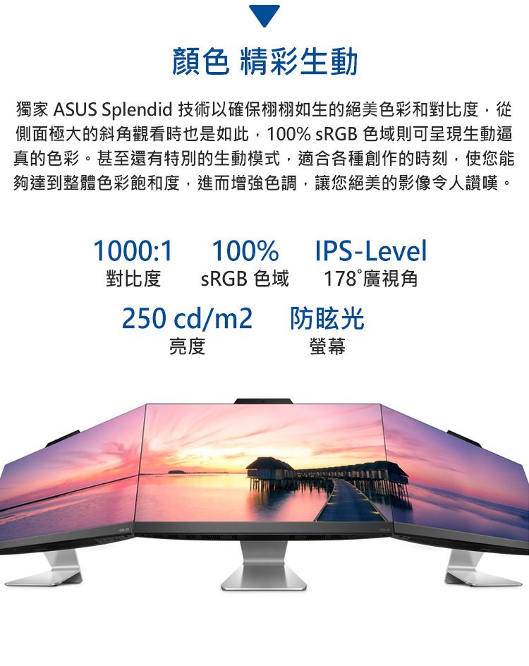 顏色 精彩生動獨家 ASUS Splendid 技術以確保栩栩如生的絕美色彩和對比度,從側面極大的斜角觀看時也是如此,100% sRGB 色域則可呈現生動逼真的色彩。甚至還有特別的生動模式,適合各種創作的時刻,使您能夠達到整體色彩飽和度,進而增強色調,讓您絕美的影像令人讚嘆。1000:1100%IPS-Level對比度 SRGB 色域 178廣視角250 cd/m2防眩光亮度螢幕