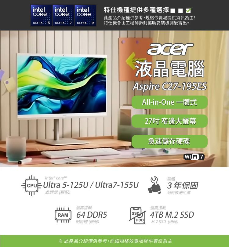 intel intelintel COREULTRA 5 ULTRA7 ULTRA特仕機種提供多種選擇此產品介紹僅供參考,規格依賣場提供資訊為主!特仕機會由工程師拆封協助安裝檢測後寄出。acer液晶電腦Aspire C27-195ESAll-in-One 一體式27吋 窄邊大螢幕intel® CoreCPU Ultra 5-125UUltra7-155U處理器(選配)急速儲存硬碟Wi Fi 7硬體3年保固到府收送免運最高搭載最高搭載RAM 64 DDR5 4TB M.2 SSD記憶體 (選配)HDDM.2 SSD(選配)※此產品介紹僅供參考,詳細規格依賣場提供資訊為主