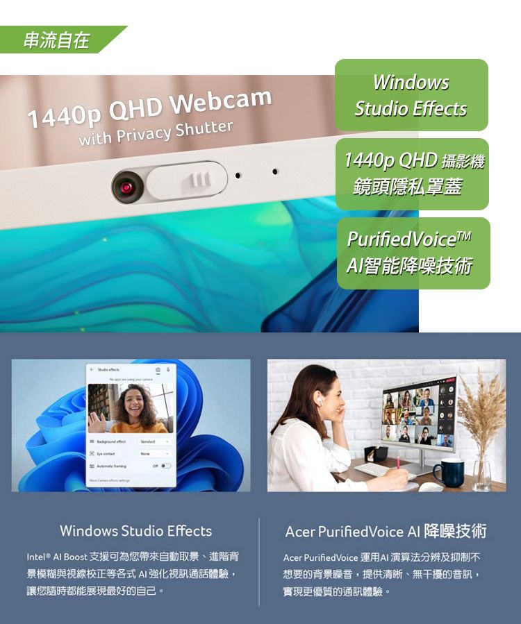 串流自在1440p QHD Webcamwith Privacy ShutterWindowsStudio Effects1440p QHD 攝影機鏡頭隱私罩蓋Purified 智能降噪技術Windows Studio EffectsIntel® Al Boost 支援可為您帶來自動取景、進階背景模糊與視線校正等各式AI強化視訊通話體驗讓您隨時都能展現最好的自己。Acer PurifiedVoice Al 降噪技術Acer PurifiedVoice 運用AI 演算法分辨及抑制不想要的背景噪音,提供清晰、無干擾的音訊,實現更優質的通訊體驗。