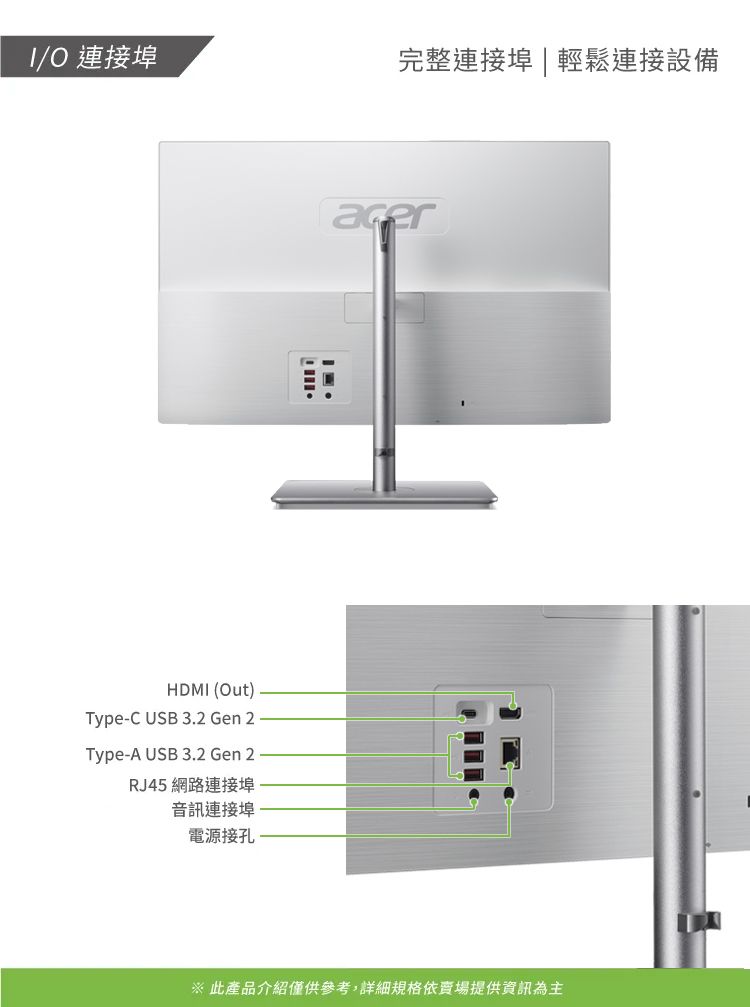 /O 連接埠完整連接埠 | 輕鬆連接設備HDMI (Out)Type-C USB 3.2 Gen 2Type-A USB 3.2 Gen 2RJ45 網路連接埠音訊連接埠電源接孔※ 此產品介紹僅供參考,詳細規格依賣場提供資訊為主