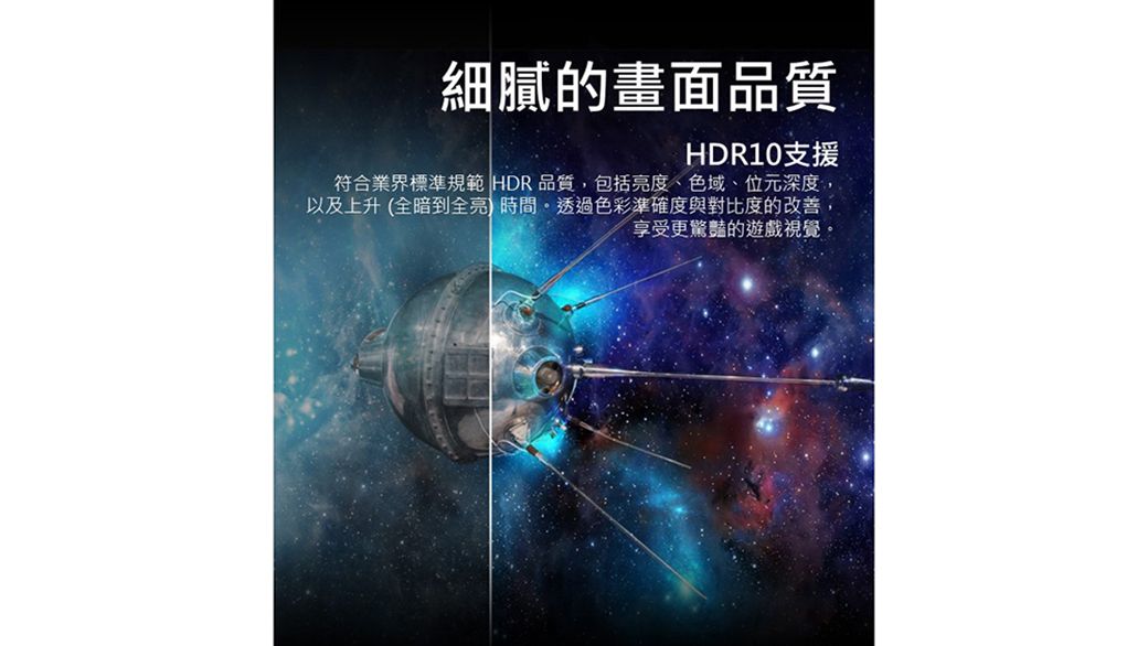 細膩的畫面品質HDR10支援符合業界標準規範 HDR品質,包括亮度、色域、位元深度,以及上升(全暗到全亮時間透過色彩準確度與對比度的改善,享受更的遊戲視覺。