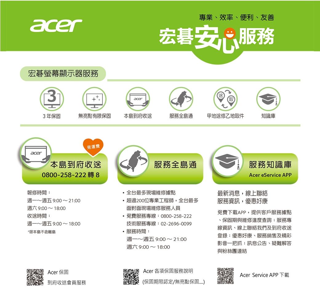 acer宏碁螢幕顯示器服務專業、效率、便利、友善宏碁安心服務3acer3年無亮點有限保固本島到府收送服務全島通地送修乙地取件知識庫免運費acer本島到府收送0800-258-2228報修時間週一~週五 900~2100週六9:00~18:00收送時間:週一~週五 9:00~18:00限本島不含離島服務全島通全台最多現場維修據點超過200位專業工程師,全台最多面對面現場維修服務人員·免費服務專線:0800-258-222技術服務專線:02-2696-0099服務時間:週一~週五 9:00~21:00週六9:00~18:00服務知識庫Acer eService APP最新消息,線上聯絡服務資訊,優惠好康免費下載APP,提供客戶服務據點、保固期與維修進度查詢:服務專線資訊、線上聯絡我們及到府收送登錄:優惠好康、服務銷售及精彩影音一把抓:訊息公告、疑難解答與粉絲團連結Acer 保固Acer 各項保固服務說明到府收送會員服務(保固期限認定/無亮點保固Acer Service APP下載