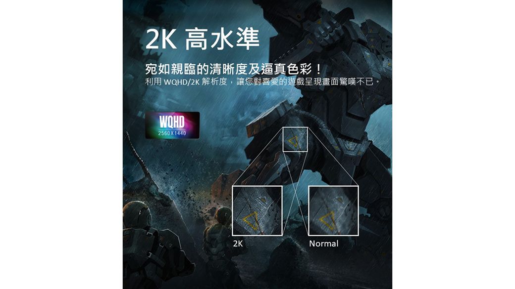 2K 高水準宛如親臨的清晰度及逼真色彩!利用 /2K 解析度,讓您對喜愛的遊戲呈現畫面驚嘆不已。2560X14402KNormal