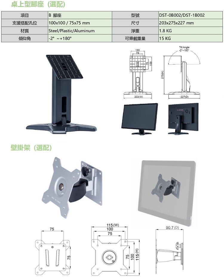 項目桌上型腳座(選配)B 腳座支援搭配孔位材質 100x100/75x75mm Steel/Plastic/Aluminum型號尺寸淨重DST-/DST-1B002203x275x227 mm1.8KG傾仰角 180可乘載重量15 KG Angle壁掛架(選配)757510075203()10075115(W)90.7 (D)115(H)275(H)227(D)