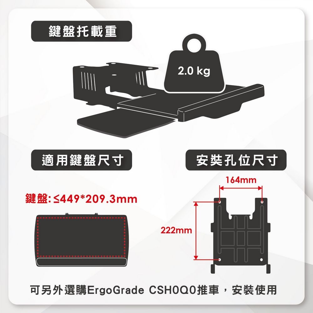 鍵盤托載重2.0 kg適用鍵盤尺寸安奘孔位尺寸164mm鍵盤:≤449*209.3mm222mm可另外選購ErgoGrade CSHOQ0推車,安裝使用