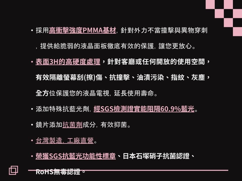 採用高衝擊強度PMMA基材針對外力不當撞擊與異物穿刺提供給脆弱的液晶面板徹底有效的保護讓您更放心。表面3H的高硬度處理,針對客廳或任何開放的使用空間,有效隔離螢幕擦)傷、抗撞擊、油漬污染、指紋、灰塵,全方位保護您的液晶電視,延長使用壽命。,添加特殊抗藍光劑,經SGS檢測證實能阻隔60.9%藍光。,鏡片添加抗菌劑成分,有效抑菌。,台灣製造,工廠直營。榮獲SGS抗藍光功能性標章、日本石塚硝子抗菌認證、ROHS 無毒認證。