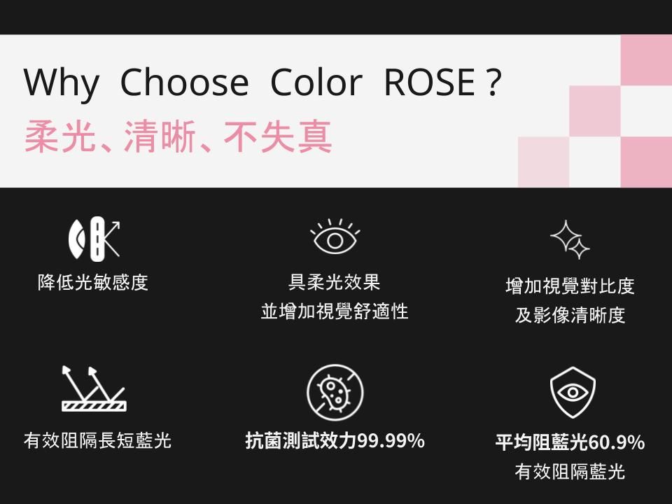 Why Choose Color ROSE?柔光、清晰、不失真降低光敏感度具柔光效果並增加視覺舒適性增加視覺對比度及影像清晰度有效阻隔長短藍光抗菌測試效力99.99%平均阻藍光60.9%有效阻隔藍光