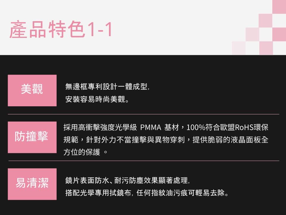 產品特色1-1美觀無邊框專利設計一體成型,安裝容易時尚美觀。防撞擊採用高衝擊強度光學級 PMMA 基材,100%符合歐盟RoHS環保規範,針對外力不當撞擊與異物穿刺,提供脆弱的液晶面板全方位的保護。易清潔鏡片表面防水、耐污防塵效果顯著處理,搭配光學專用鏡布,任何指紋油污痕可輕易去除。