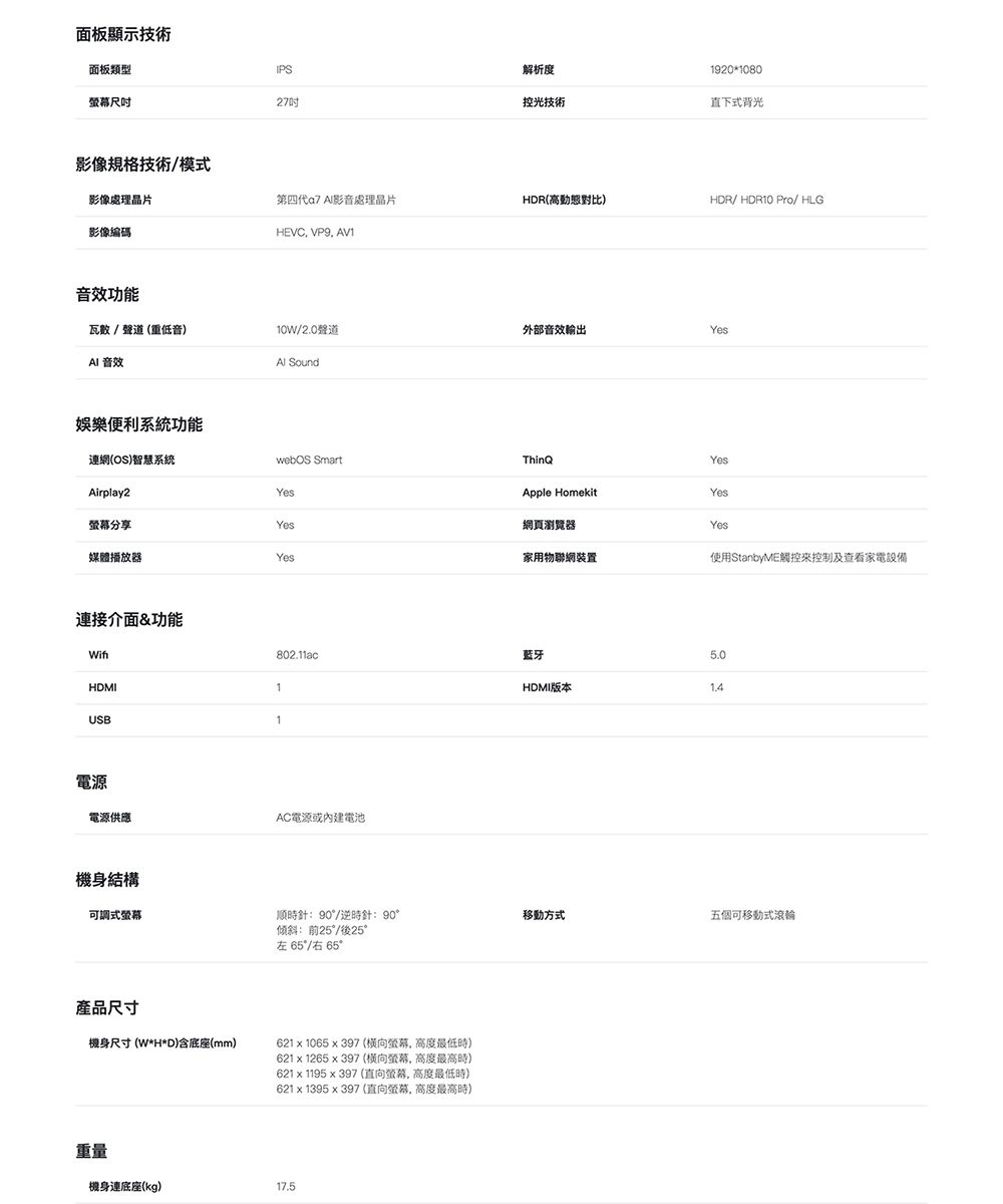 面板顯示技術面板類型IPS27解析度920080控光技術直下式背光影像規格技術/模式影像處理晶片第四代 影音處理晶片HDR高動態對比)HDR/HDR10 Pro/ HLG影像編碼HEVC VP9 AV1音效功能瓦數/聲道(重低音)10W/20聲道外部音效輸出Yes 音效 Sound娛樂系統功能連網(OS)智慧系統Airplay2分享媒體播放器連接介面&amp;功能HDMIYesYesYes1.webOS SmartThinhYesApple HomekitYes網頁瀏覽器Yes家用物聯網裝置使用StanbyME觸控控制及查看家電設備USB1電源電源供應802.11ac蓝牙1HDMI版本AC電源或內建電池機身結構可調式螢幕順時針90/逆時針:90傾斜:前25/後25°左65°/右 65°移動方式五個可移動式滾輪產品尺寸機身尺寸(W*H*D)含底座(mm)621  1065x397 (螢幕高度最低時)621 x 1265 x 397 (螢幕高度最高時621x1195x397 (直向螢幕高度最低時)621 x 1395x397 (直向螢幕,高度最高時)重量機身連底座(kg)17.5