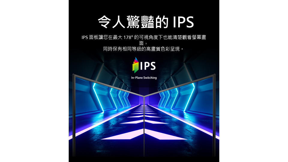 令人驚豔的IPSIPS 面板讓您在最大178° 的可視角度下也能清楚觀看螢幕畫面,同時保有相同等級的高畫質色彩呈現。IPSIn-Plane Switching