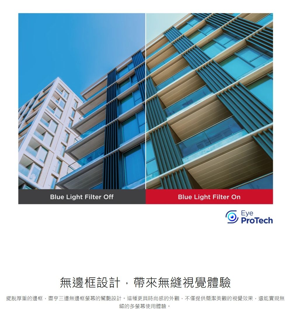 Blue Light Filter OffBlue Light Filter OnEyeProTech無邊框設計,帶來無縫視覺體驗擺脫厚重的邊框,盡亨三邊無邊框螢幕的設計。這種更具時尚感的外觀,不僅提供簡潔美觀的視覺效果,還能實現無縫的多螢幕使用體驗。