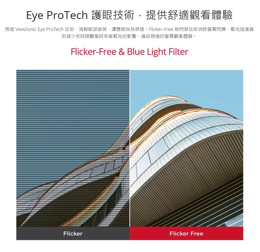 Eye ProTech 護眼技術,提供舒適觀看體驗透過 ViewSonic Eye ProTech 技術,減輕眼部疲勞,讓雙眼保持舒適。Flicker-Free 無閃屏技術消除閃爍,藍光過濾器則減少長時間觀看時有害藍光的影響,確保舒適的螢幕觀看體驗。Flicker-Free &amp; Blue Light FilterFlickerFlicker Free