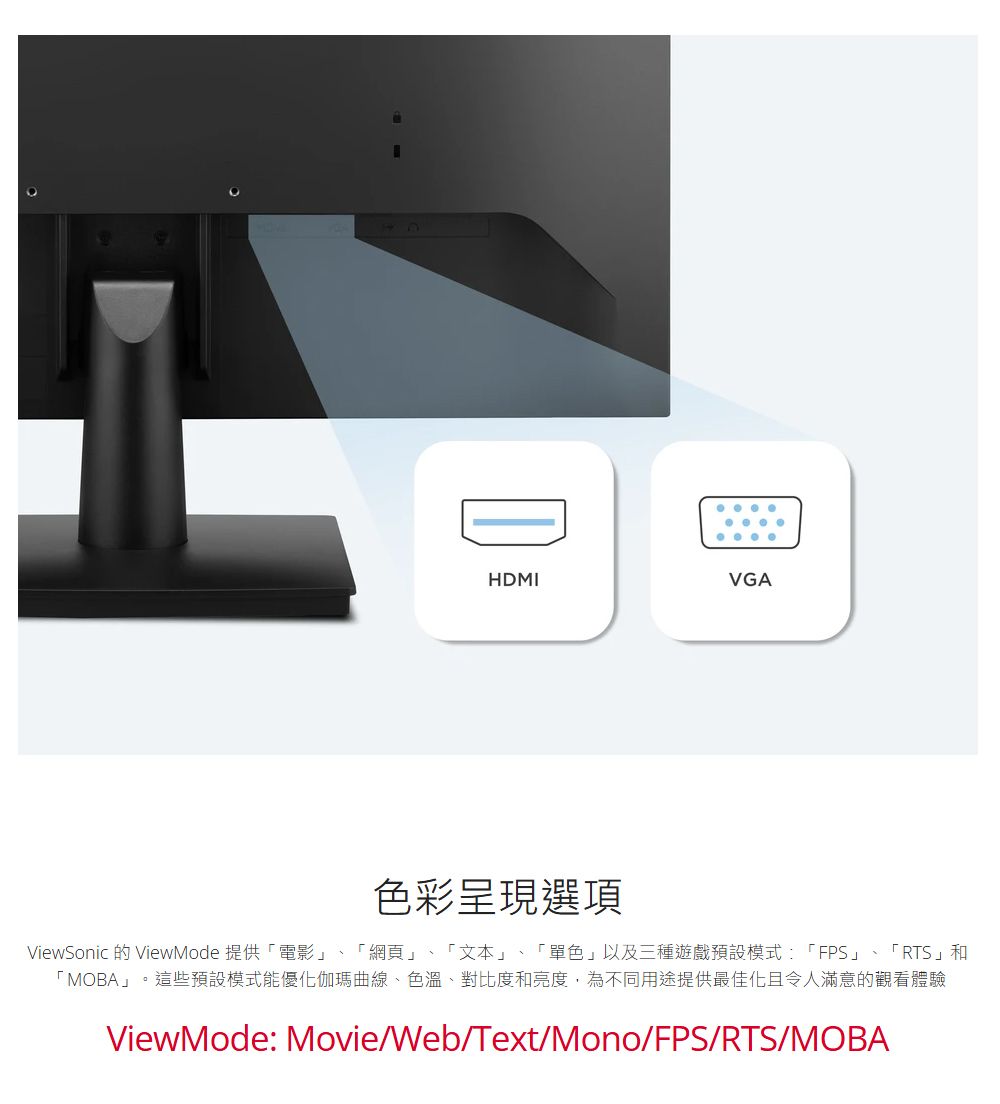 BHDMIVGA色彩呈現選項ViewSonic 的 ViewMode 提供電影」 「網頁」、「文本」、「單色」以及三種遊戲預設模式:「FPS」、「RTS」和「MOBA」。這些預設模式能優化伽瑪曲線、色溫、對比度和亮度,為不同用途提供最佳化且令人滿意的觀看體驗ViewMode: Movie/Web/Text/Mono/FPS/RTS/MOBA