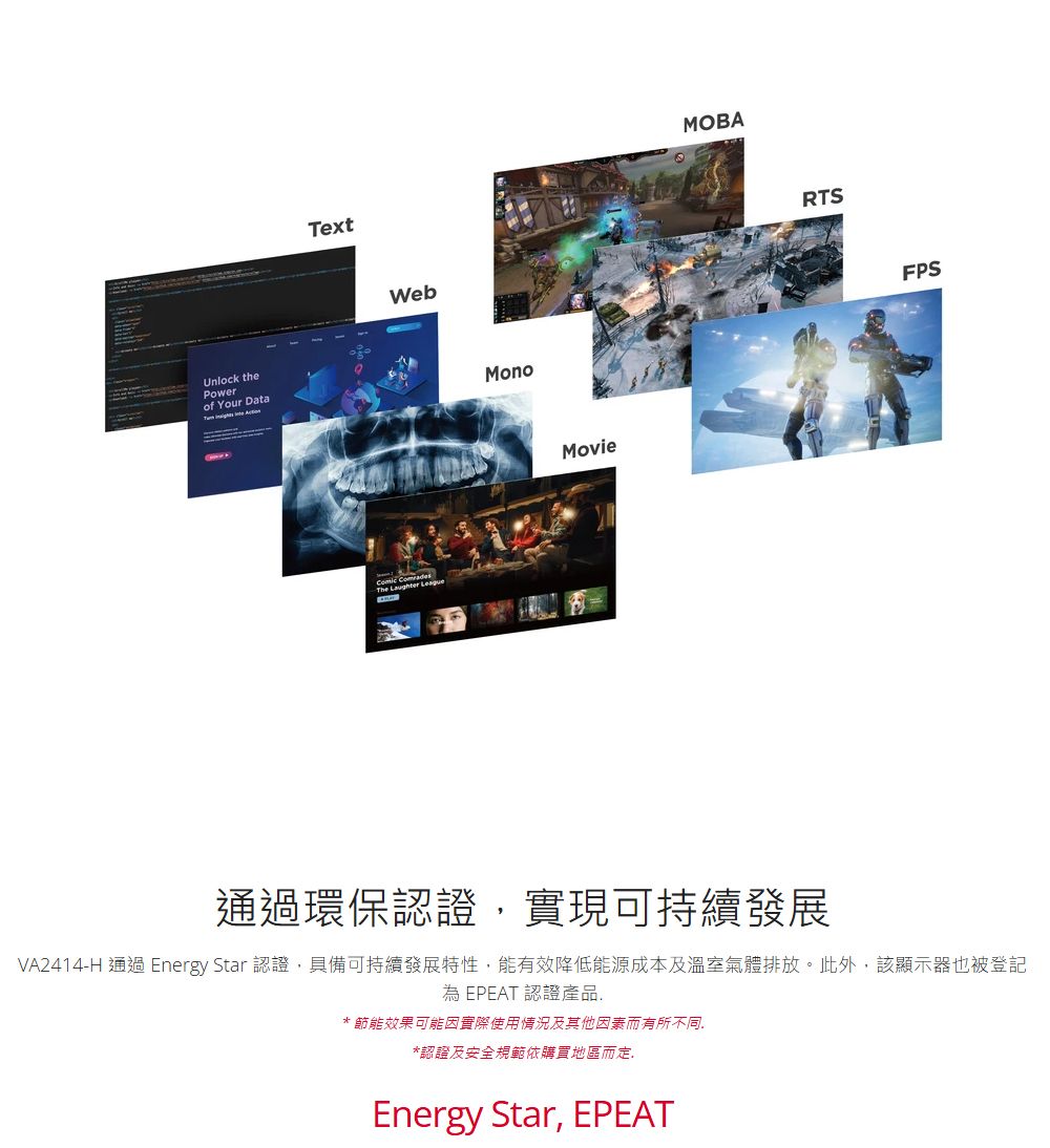Unlock thePowerof Your DataTextWebThe  LeagueMonoMovieMOBARTSFPS通過環保認證實現可持續發展VA2414-H 通過 Energy Star 認證具備可持續發展特性,能有效降低能源成本及溫室氣體排放。此外,該顯示器也被登記為EPEAT 認證產品,* 節能效果可能因實際使用情況及其他因素而有所不同,*認證及安全規範依購買地區而定Energy Star, EPEAT
