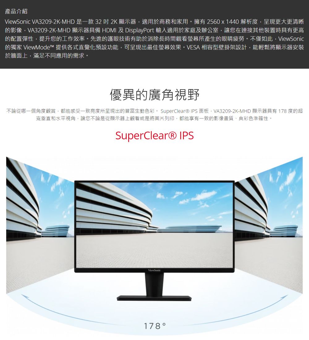 產品介紹ViewSonic VA3209-2K-MHD是一款322K 顯示器適用於商務和家用。擁有2560x1440 解析度呈現更大更清晰的影像VA3209-2K-MHD 顯示器具備 HDMI 及DisplayPort 輸入適用於家庭及辦公室,讓您在連接其他裝置時具有更高的配置彈性,提升您的工作效率。先進的護眼技術有助於消除長時間觀看螢幕所產生的眼睛疲勞。不僅如此,ViewSonic的 ViewMode™ 提供各式直覺化預設功能,可呈現出最佳螢幕效果。VESA 相容型壁掛架設計,能輕鬆將顯示器安裝於牆面上,滿足不同應用的需求。優異的廣角視野不論從哪一個角度觀賞,都能感受一致亮度所呈現出的豐富生動色彩。 SuperClear® IPS面板,VA3209-2K-MHD 顯示器具有178 度的超垂直和水平視角,讓您不論是從顯示器上觀看或是將圖片列印,都能享有一致的影像畫質彩色準確性。SuperClear® IPS178