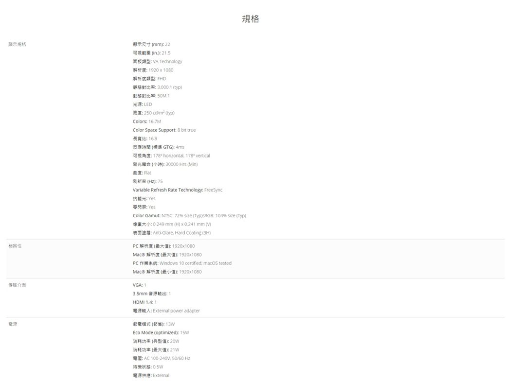 顯示規格傳輸介面電源 22可視  25  Technology度920  00解析度 FD比率30001 typ動態對比率 1光源LED 250 cd/ typColors 16.7MColor Space Support 8 bit true長寬比16.9GTG  178 horizontal 178 vertical光  30000 Hrs (Min Flat刷新率( Variable Refresh Rate Technology FreeSync抗藍光 Yes零閃 YesColor Gamut NTSC  size (TypsRGB 104 size (Typ) mm (H)   mm (V) Anti-Glare. Hard Coating ()解析度()1920x1080Mac) 解析度 (): 1920x1080PC: Windows 10 certified:  tested 解析 (): 1920x1080VGA: 1: 1HDMI :1A: External power adapter模式 ():13WEco Mode (optimized): 消耗功率(典型):消耗功率(最大值):21W: AC 100-240V, 50/60 Hz: 電源供應: External