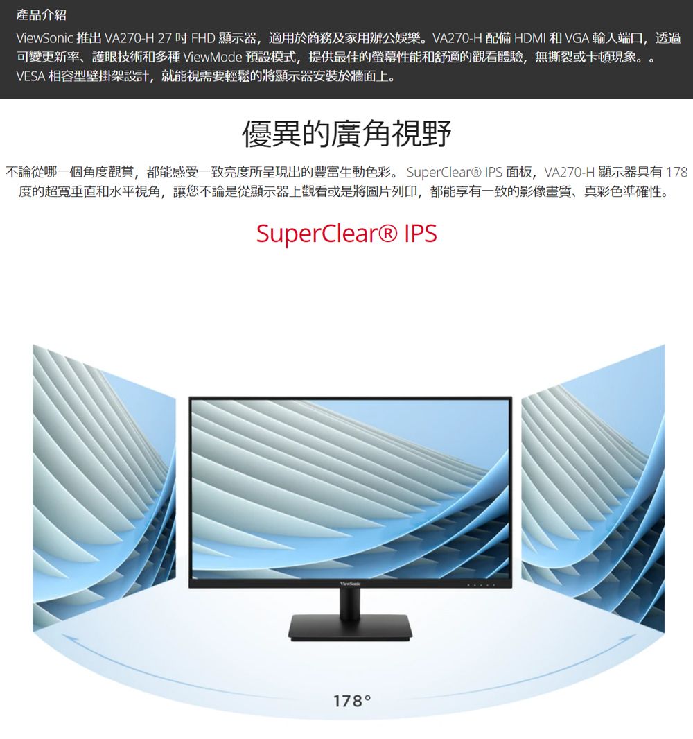 產品介紹ViewSonic 推出 VA270-H 27 FHD 顯示器,適用於商務及家用辦公娛樂。VA270-H 配備HDMI和VGA輸入端口,透過可變更新率護眼技術和多種 ViewMode 預設模式,提供最佳的螢幕性能和舒適的觀看體驗,無撕裂或卡頓現象。VESA 相容型壁掛架設計,就能視需要輕鬆的將顯示器安裝於牆面上。優異的廣角視野不論從哪一個角度觀賞,都能感受一致亮度所呈現出的豐富生動色彩。 SuperClear® IPS 面板,VA270-H 顯示器具有 178度的垂直和水平視角,讓您不論是從顯示器上觀看或是將圖片列印,都能享有一致的影像畫質、真彩色準確性。SuperClear® IPS178