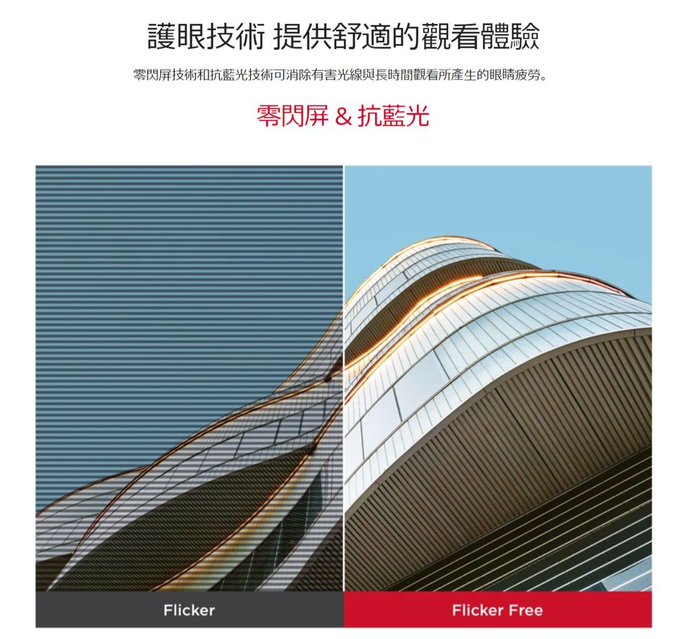 護眼技術 提供舒適的觀看體驗屏技術和抗藍光技術可消除有害光線與長時間觀看所產生的眼睛疲勞。零閃屏&抗藍光FlickerFlicker Free