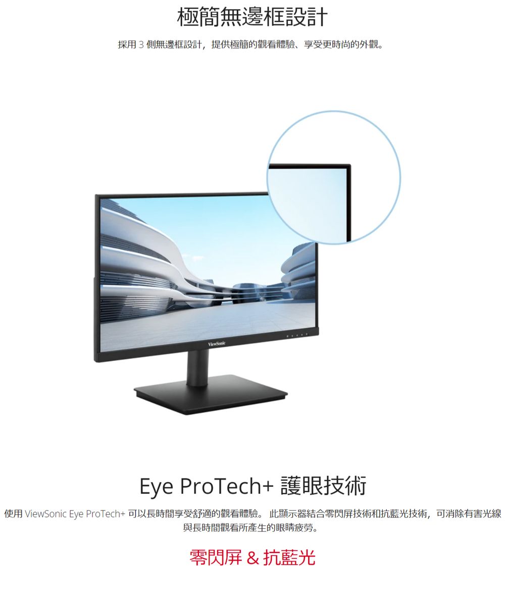極簡無邊框設計採用3側無邊框設計,提供極簡的觀看體驗享受更時尚的外觀。Eye ProTech+ 護眼技術使用 ViewSonic Eye ProTech+可以長時間享受舒適的觀看體驗。 此顯示器結合零閃屏技術和抗藍光技術,可消除有害光線與長時間觀看所產生的眼睛疲勞。零閃屏&抗藍光