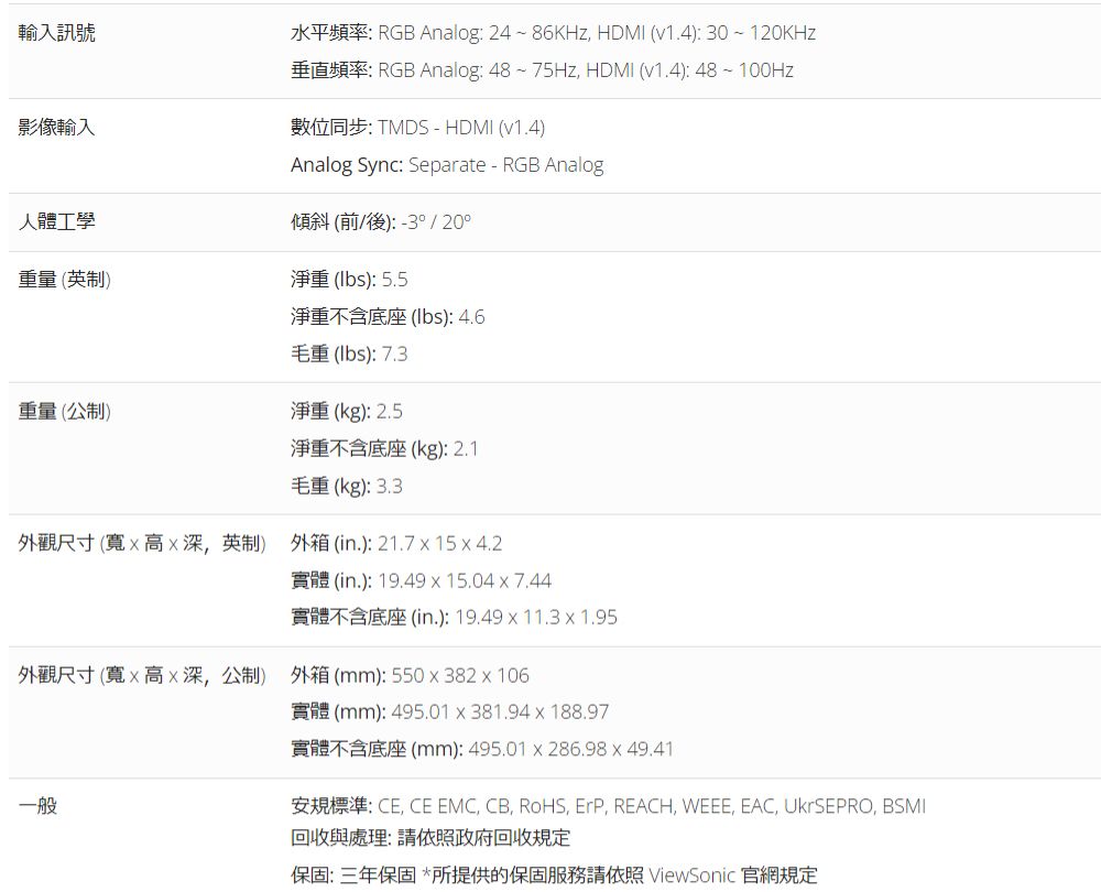輸入訊號影像輸入水平頻率: RGB Analog: 24~86KHz HDMI (v1.4): 30~120KHz垂直頻率: RGB Analog: 48~75Hz HDMI (v1.4):48~100Hz數位同步: TMDS - HDMI (v1.4)Analog Sync: Separate-RGB Analog傾斜 (前/後):-3° / 20°人體工學重量(英制)淨重 (): 5.5淨重不含底座(lbs): 4.6毛重(lbs): 7.3重量(公制)淨重(kg):2.5淨重不含底座(kg):2.1毛重(kg):3.3外觀尺寸(寬高深英制) 外箱(in.):21.7154.2實體(in.):19.4915.04x7.44實體不含底座(in.):19.49x11.3x1.95外觀尺寸(寬x高x深公制) 外箱(mm):550x382x106一般實體(mm):495.01x381.94x188.97實體不含底座(mm): 495.01x286.98 x 49.41安規標準:CECE EMC CB, , , REACH, WEEE, EAC, UkrSEPRO, BSMI回收與處理:請依照政府回收規定保固:三年保固*所提供的保固服務請依照 ViewSonic 官網規定