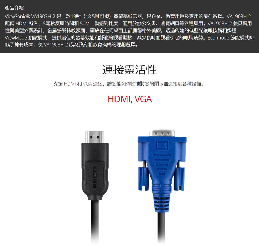 產品介紹ViewSonic® VA1903H-2是一款19(18.5可視)寬螢幕顯示器,是企業、教育用戶及家用的最佳選擇。VA1903H-2配備 HDMI 輸入、5毫秒反應時間和50M1 動態對比度,適用於辦公文書、瀏覽網頁等各種應用。VA1903H-2 兼具實用性與美型外觀設計,金屬感髮絲紋表面,擺放在任何桌面上都顯得格外美觀。透過內建的低藍光護眼技術和多種ViewMode 預設模式,提供最佳的螢幕效能和舒適的觀看體驗,減少長時間觀看引起的眼睛疲勞。Eco-mode 節能模式降低了擁有成本,使VA1903H-2 成為政府和教育機構的理想選擇。連接靈活性支援HDMI 和 VGA 連接,讓您能夠彈性地將您的顯示器連接到各種設備。HDMI, VGA