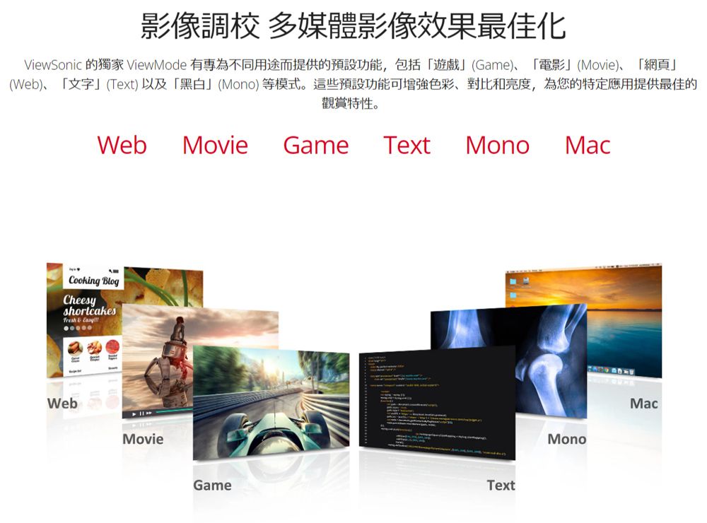 影像調校 多媒體影像效果最佳化ViewSonic 的獨家 ViewMode 有為不同用途而提供的預設功能,包括「遊戲」(Game)、「電影」(Movie)、「網頁」(Web)、「文字」(Text)以及「黑白」(Mono)等模式。這些預設功能可增強色彩、對比和亮度,為您的特定應用提供最佳的觀賞特性。WebMovieGame TextMonoMacCooking BlogCheesyshortcakes WebMovieTextGameMonoMac