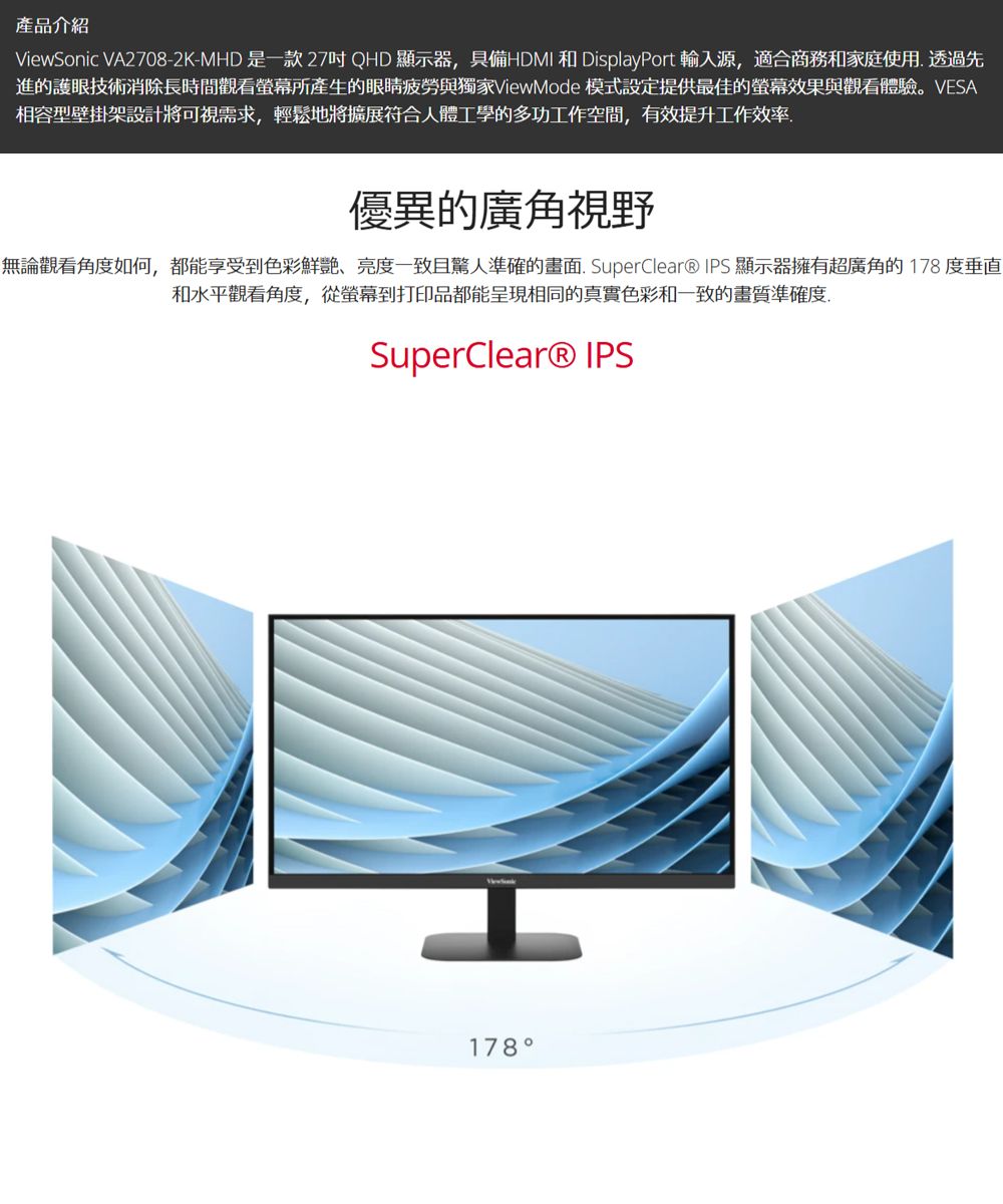 產品介紹ViewSonic VA2708-2K-MHD 是一款27QHD顯示器具備HDMI 和 DisplayPort 輸入源,適合商務和家庭使用 透過先進的護眼技術消除長時間觀看螢幕所產生的眼睛疲勞與獨家ViewMode 模式設定提供最佳的螢幕效果與觀看體驗。VESA相容型壁掛架設計將可視需求,輕鬆地將擴展符合人體工學的多功工作空間,有效提升工作效率優異的廣角視野無論觀看角度如何,都能享受到色彩鮮艷、亮度一致且驚人準確的畫面. SuperClear® IPS 顯示器擁有超廣角的178度垂直和水平觀看角度,從螢幕到打印品都能呈現相同的真實色彩和一致的畫質準確度,SuperClear® IPS178