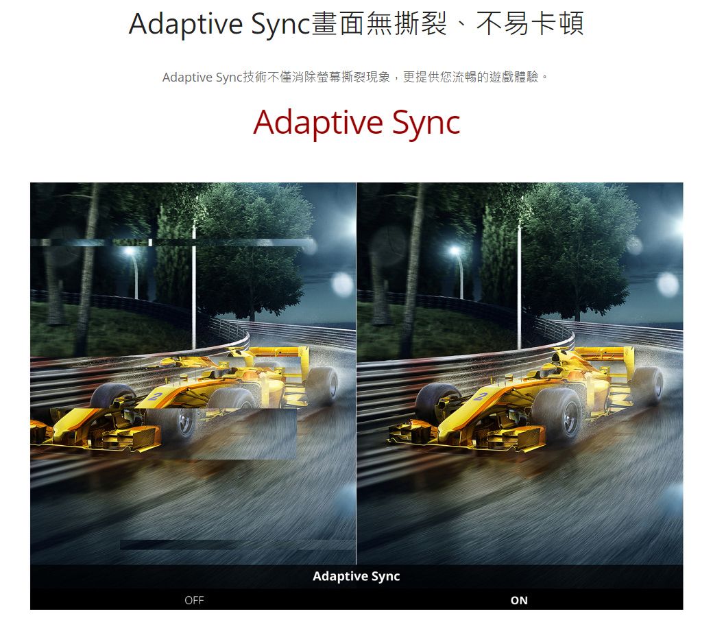 Adaptive Sync畫面無撕裂、不易卡頓Adaptive Sync技術不僅消除螢幕撕裂現象,更提供您流暢的遊戲體驗。Adaptive SyncAdaptive SyncOFFON