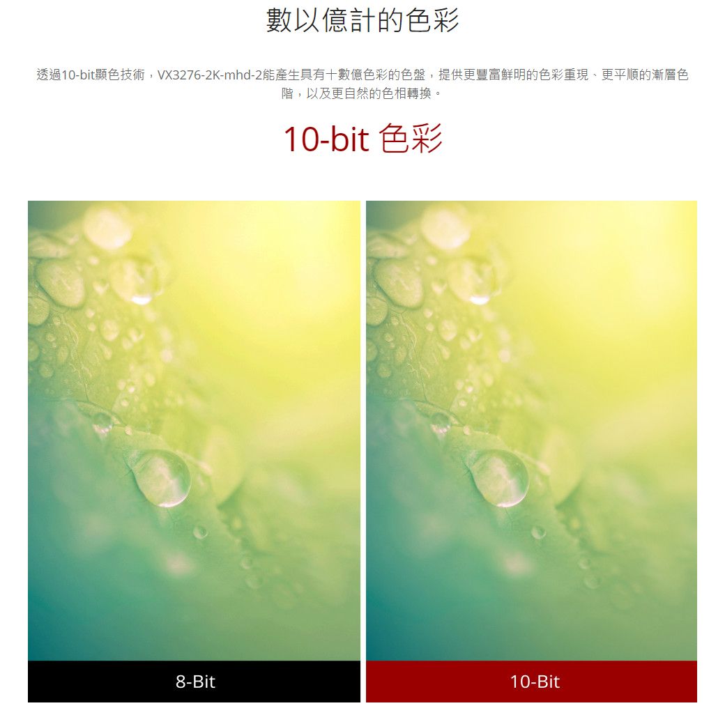 數以億計的色彩透過10-bit顯色技術,VX3276-2K-mhd-2能產生具有十數億色彩的色盤,提供更豐富鮮明的色彩重現、更平順的漸層色階,以及更自然的色相轉換。10-bit 色彩8-Bit10-Bit