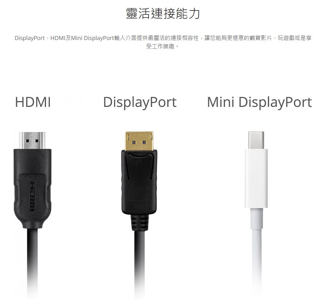 靈活連接能力DisplayPort、HDMI及Mini DisplayPort輸入介面提供最靈活的連接相容性,讓您能夠更愜意的觀賞影片、玩遊戲或是享受工作樂趣。HDMIDisplayPort Mini DisplayPort