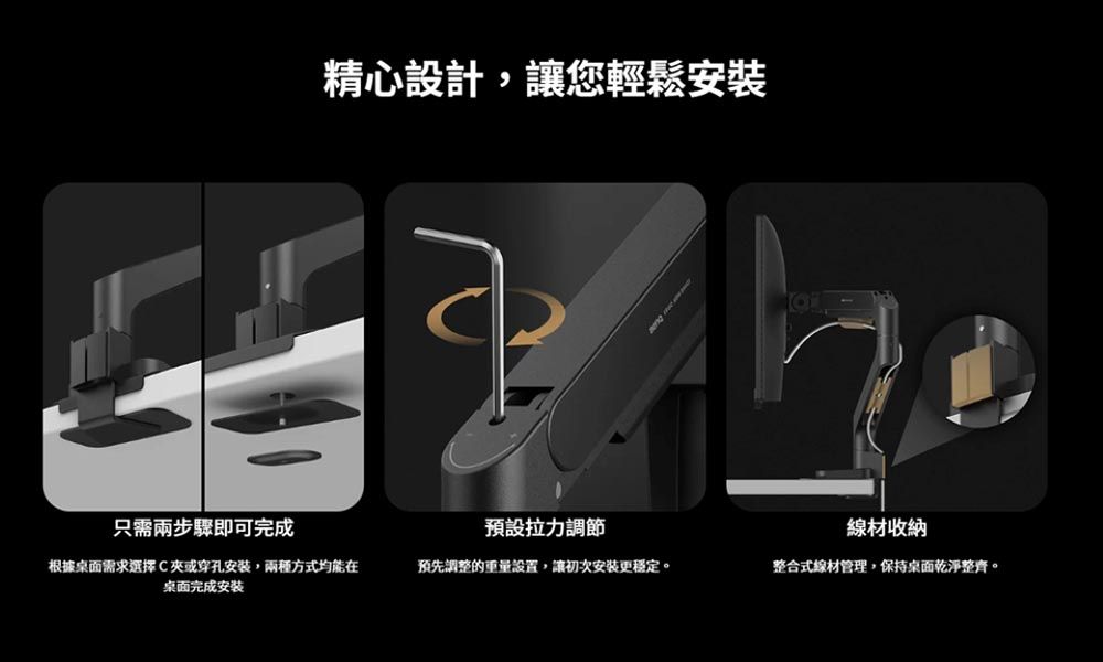 精心設計,讓您輕鬆安裝只需兩步驟即可完成預設拉力調節線材收納根據桌面需求選擇C或穿孔安裝,兩種方式均能在桌面完成安装預先調整的重量設置,讓初次安裝更穩定。整合式線材管理,保持桌面乾淨整齊。