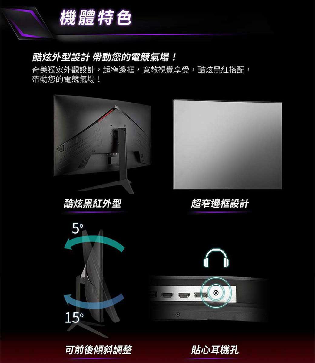 機體特色酷炫外型設計 帶動您的電競氣場!奇美獨家外觀設計,超窄邊框,寬敞視覺享受,酷炫黑紅搭配,帶動您的電競氣場!酷炫黑紅外型超窄邊框設計15可前後傾斜調整貼心耳機孔