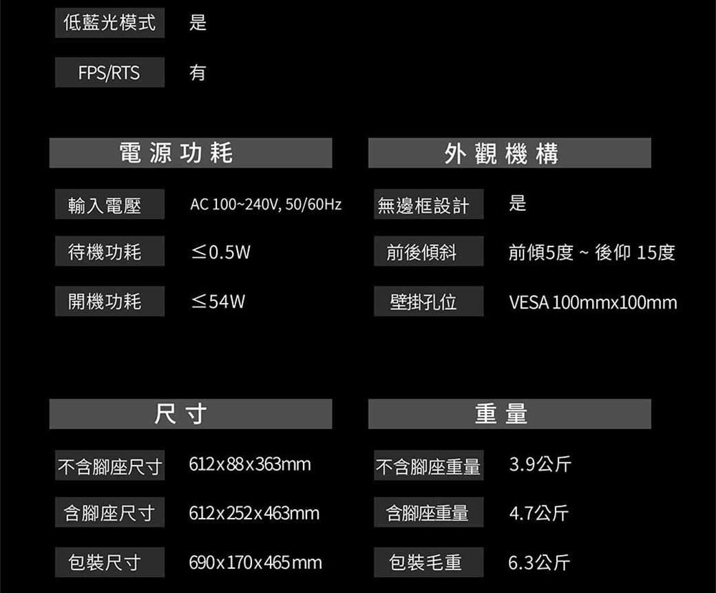 低藍光模式FPS/RTS電源功耗輸入電壓 AC 100~240V, 50/無邊框設計外觀機構待機功耗≤0.5W前後傾斜前傾5度~後仰 15度開機功耗 ≤54W壁掛孔位VESA 100mmx100mm尺寸重量不含腳座尺寸612x88x363mm不含腳座重量3.9公斤含腳座尺寸612x252x463mm含腳座重量4.7公斤包裝尺寸690x170x465mm包裝毛重6.3公斤