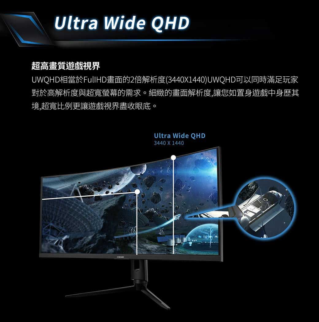 Ultra Wide QHD超高畫質遊戲視界UWQHD相當於FullHD畫面的2倍解析度(3440X1440)UWQHD可以同時滿足玩家對於高解析度與超寬螢幕的需求。細緻的畫面解析度,讓您如置身遊戲中身歷其境,超寬比例更讓遊戲視界盡收眼底。Ultra Wide QHD3440 X 1440