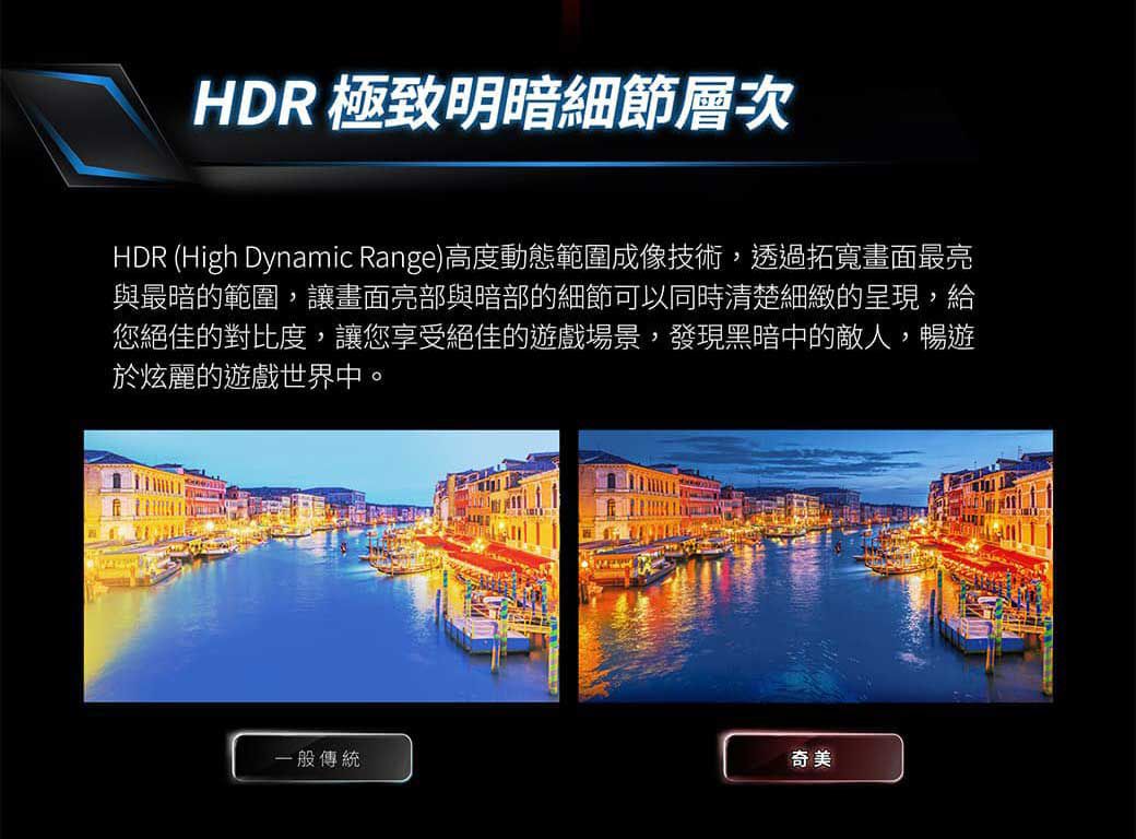 HDR 極致明暗細節層次HDR (High Dynamic Range)高度動態範圍成像技術,透過拓寬畫面最亮與最暗的範圍,讓畫面亮部與暗部的細節可以同時清楚細緻的呈現,給您絕佳的對比度,讓您享受絕佳的遊戲場景,發現黑暗中的敵人,暢遊於炫麗的遊戲世界中。一般傳統奇美