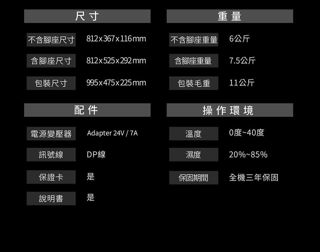 尺寸重量不含腳座尺寸812x367x116mm不含腳座重量6公斤含腳座尺寸812x525x292mm含腳座重量7.5公斤包裝尺寸 995x475x225mm包裝毛重11公斤配件操作環境電源變壓器 Adapter 24V/7A溫度0度~40度訊號線DP線濕度20%%保證卡保固期間全機三年保固說明書