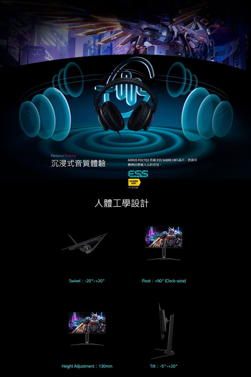 Personal Cinema沉浸式音質體驗AORUS FO27Q3 搭載 ESS SABRE 晶片透過耳震撼人心的音效。SABREHIFI*不含耳機人體工學設計Swivel -20°~+20°Pivot:+90°(Clock-wise)Height Adjustment:130mmTilt:-5°~+20°