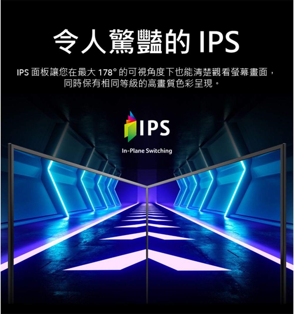 令人驚豔的 IPSIPS 面板讓您在最大178°的可視角度下也能清楚觀看螢幕畫面,同時保有相同等級的高畫質色彩呈現。IPS-Plane Switching